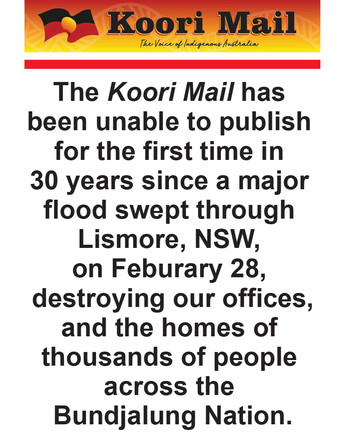 The Koori Mail has been unable to publish for the first time in 30 years since a major flood swept through Lismore, NSW, on Feburary 28, destroying our offices, and the homes of thousands of people across the Bundjalung Nation.